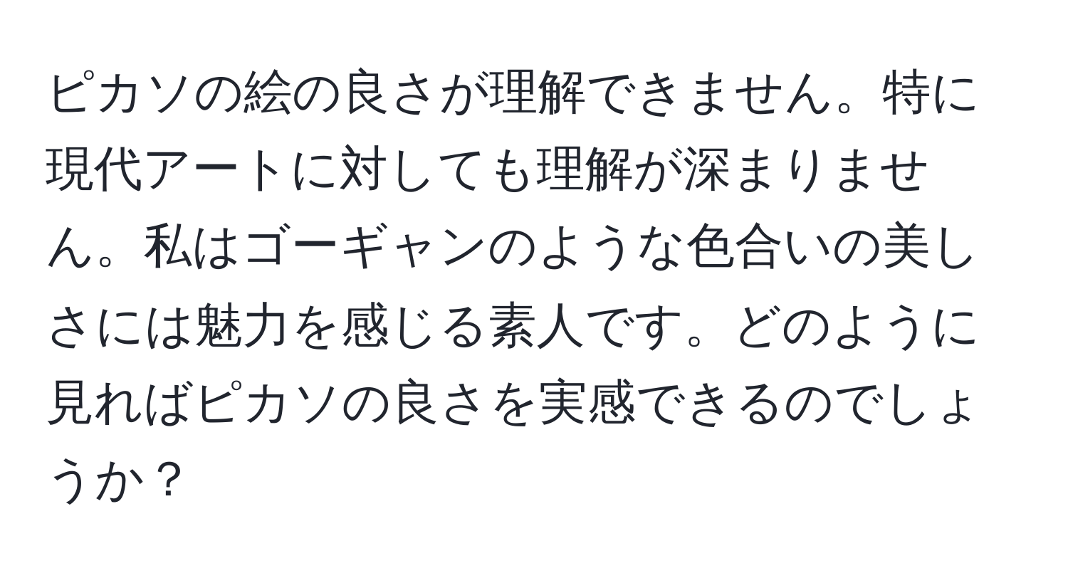 ピカソの絵の良さが理解できません。特に現代アートに対しても理解が深まりません。私はゴーギャンのような色合いの美しさには魅力を感じる素人です。どのように見ればピカソの良さを実感できるのでしょうか？