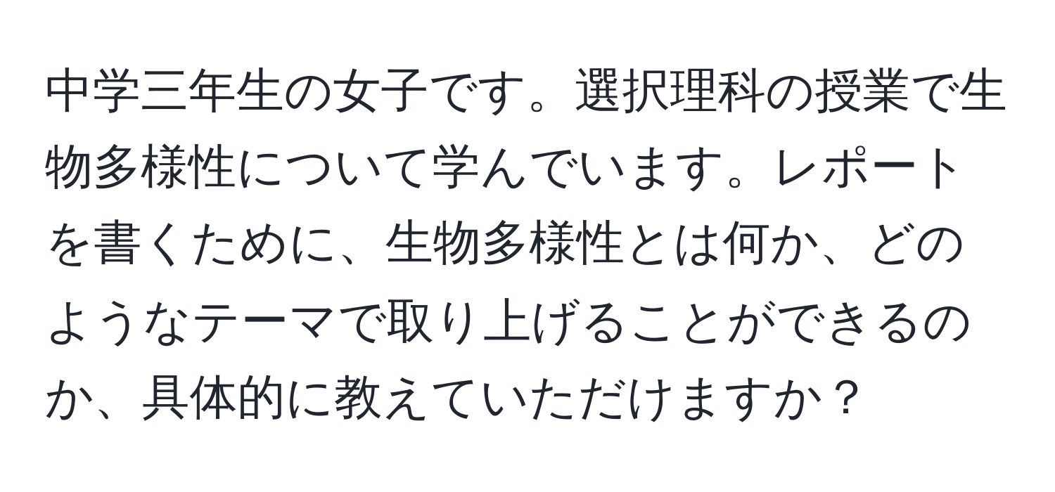 中学三年生の女子です。選択理科の授業で生物多様性について学んでいます。レポートを書くために、生物多様性とは何か、どのようなテーマで取り上げることができるのか、具体的に教えていただけますか？