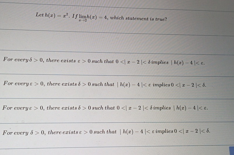 Let h(x)=x^2. I f limlimits _xto 2h(x)=4 , which statement is true?
For every delta >0 , there exists varepsilon >0 such that 0 implies |h(x)-4| .
For every varepsilon 0 , there exists delta >0 such that |h(x)-4| implies 0 .
For every varepsilon >0 , there exists delta >0 such that 0 implies |h(x)-4| .
Forevery delta >0 , there exist s Q varepsilon >0 such that |h(x)-4| implies 0 .