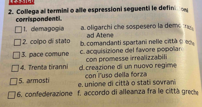 Collega ai termini o alle espressioni seguenti le definizioni
corrispondenti.
1. demagogia a oligarchi che sospesero la democrazia
ad Atene
2. colpo di stato b. comandanti spartani nelle città ɡech
3. pace comune c. acquisizione del favore popolar
con promesse irrealizzabili
4. Trenta tiranni d.creazione di un nuovo regime
con l’uso della forza
5. armosti e. unione di città o stati sovrani
6. confederazione f. accordo di alleanza fra le città greche