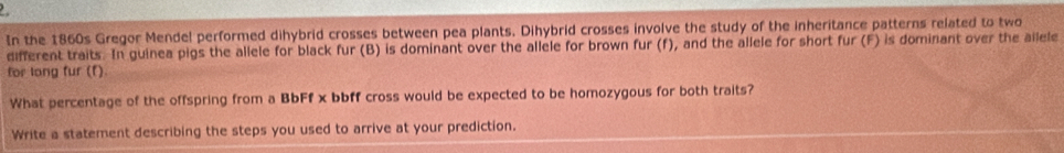 In the 1860s Gregor Mendel performed dihybrid crosses between pea plants. Dihybrid crosses involve the study of the inheritance patterns related to two 
different traits. In guinea pigs the allele for black fur (B) is dominant over the allele for brown fur (f), and the allele for short fur (F) is dominant over the ailele 
for long fur (f). 
What percentage of the offspring from a BbFf x bbff cross would be expected to be homozygous for both traits? 
Write a statement describing the steps you used to arrive at your prediction.