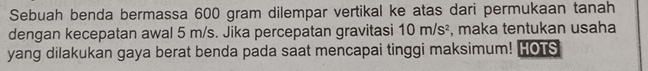 Sebuah benda bermassa 600 gram dilempar vertikal ke atas dari permukaan tanah 
dengan kecepatan awal 5 m/s. Jika percepatan gravitasi 10m/s^2 , maka tentukan usaha 
yang dilakukan gaya berat benda pada saat mencapai tinggi maksimum! HOTS