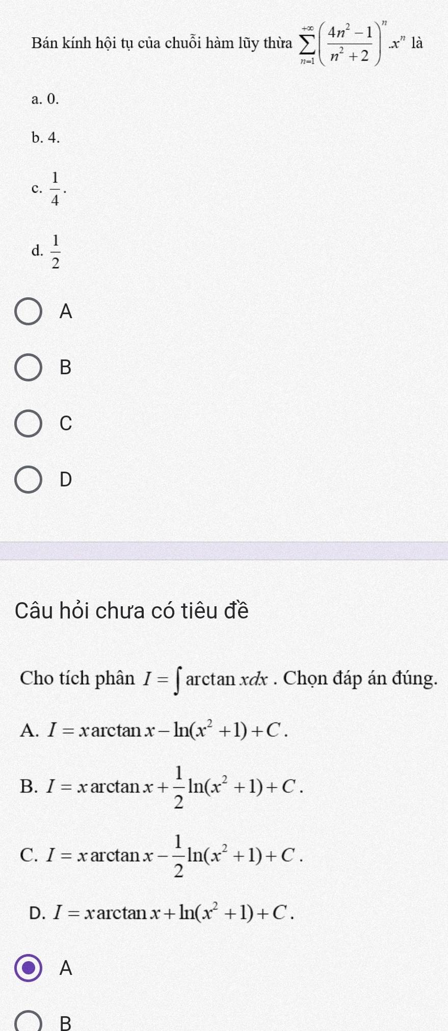 Bán kính hội tụ của chuỗi hàm lũy thừa sumlimits _(n=1)^(+∈fty)( (4n^2-1)/n^2+2 )^nx^n là
a. 0.
b. 4.
c.  1/4 .
d.  1/2 
A
B
C
D
Câu hỏi chưa có tiêu đề
Cho tích phân I=∈tlimits arctan xdx. Chọn đáp án đúng.
A. I=xarctan x-ln (x^2+1)+C. 
B. I=xarctan x+ 1/2 ln (x^2+1)+C.
C. I=xarctan x- 1/2 ln (x^2+1)+C.
D. I=xarctan x+ln (x^2+1)+C.
A
B