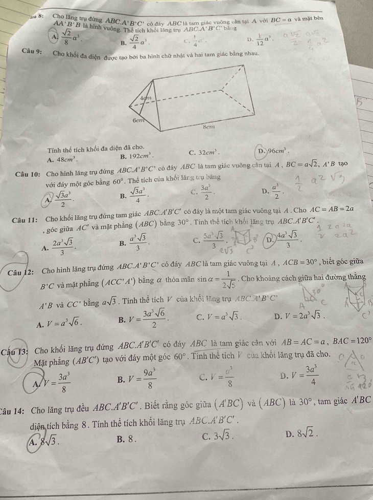 A'B'C' có đáy ABC là tam giác vuông cần tại A với BC=a và mặt bên
T 8: Cho lăng trụ đứng ABC. AA'B'B là hình vuông. Thể tích khối lãng trụ ABC.A'B'C' bằng
A.  sqrt(2)/8 a^3. B.  sqrt(2)/4 a^3. C.  1/4 a^2· D.  1/12 a^3.
Câu 9: Cho khổi đa diện được tao bởi ba hình chữ nhật và hai tam giác bằng nhau
Tính thể tích khối đa diện đã cho.
A. 48cm^3. B. 192cm^3. C. 32cm^3. D. 96cm^3.
Câu 10: Cho hình lăng trụ đứng ABC.A' B'C' có đáy ABC là tam giác vuông cân tại A A,BC=asqrt(2),A'B tạo
với đáy một góc bằng 60°. Thể tích của khối lăng trụ băng
A.  sqrt(3)a^3/2 . B.  sqrt(3)a^3/4 . C.  3a^3/2 . D.  a^3/2 .
Câu 11: Cho khối lăng trụ đứng tam giác ABC.A'B'C' có đây là một tam giác vuông tại A . Cho AC=AB=2a
, góc giữa AC' và mặt phẳng (ABC) bằng 30° Tính thể tích khối lăng trụ 4 BC A'B'C'
A.  2a^3sqrt(3)/3 . B.  a^3sqrt(3)/3 . C.  5a^3sqrt(3)/3   1/8 b D.  4a^3sqrt(3)/3 .
c°
Câu 12: Cho hình lăng trụ đứng ABC.A'B'C' có đáy ABC là tam giác vuông tại A , ACB=30° , biết góc giữa
B'C và mặt phẳng (ACC'A') bằng α thỏa mãn sin alpha = 1/2sqrt(5) . Cho khoảng cách giữa hai đường thắng
A'B và CC' bằng asqrt(3). Tính thể tích V của khối lăng trụ ABC.A'B'C'
A. V=a^3sqrt(6). B. V= 3a^3sqrt(6)/2 . C. V=a^3sqrt(3). D. V=2a^3sqrt(3).
Câu 13: Cho khối lăng trụ đứng A BC, A'B'C' có đáy ABC là tam giác cân với AB=AC=a,BAC=120°
Mặt phẳng (AB'C') tạo với đáy một góc 60° Tính thể tích V của khổi lăng trụ đã cho.
A V= 3a^3/8  B. V= 9a^3/8  C. V= a^3/8  D. V= 3a^3/4 
Câu 14: Cho lăng trụ đều ABC A' B'C'. Biết rằng góc giữa (A'BC) và (ABC) là 30° , tam giác A'BC
diện tích bằng 8. Tính thể tích khối lăng trụ ABC.A'' B'C'.
A. 8sqrt(3).
B. 8 . C. 3sqrt(3). D. 8sqrt(2).