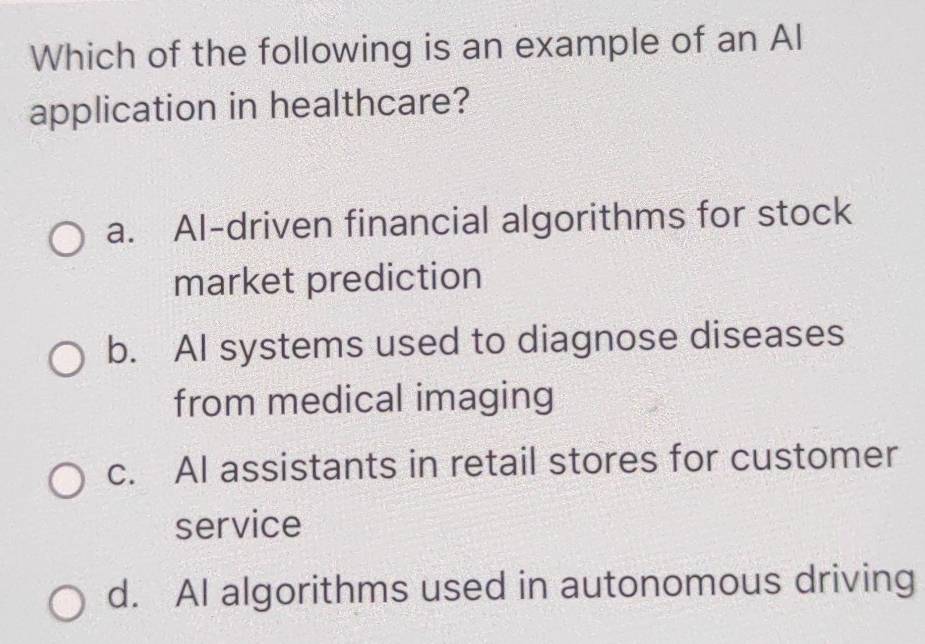 Which of the following is an example of an Al
application in healthcare?
a. Al-driven financial algorithms for stock
market prediction
b. AI systems used to diagnose diseases
from medical imaging
c. AI assistants in retail stores for customer
service
d. AI algorithms used in autonomous driving