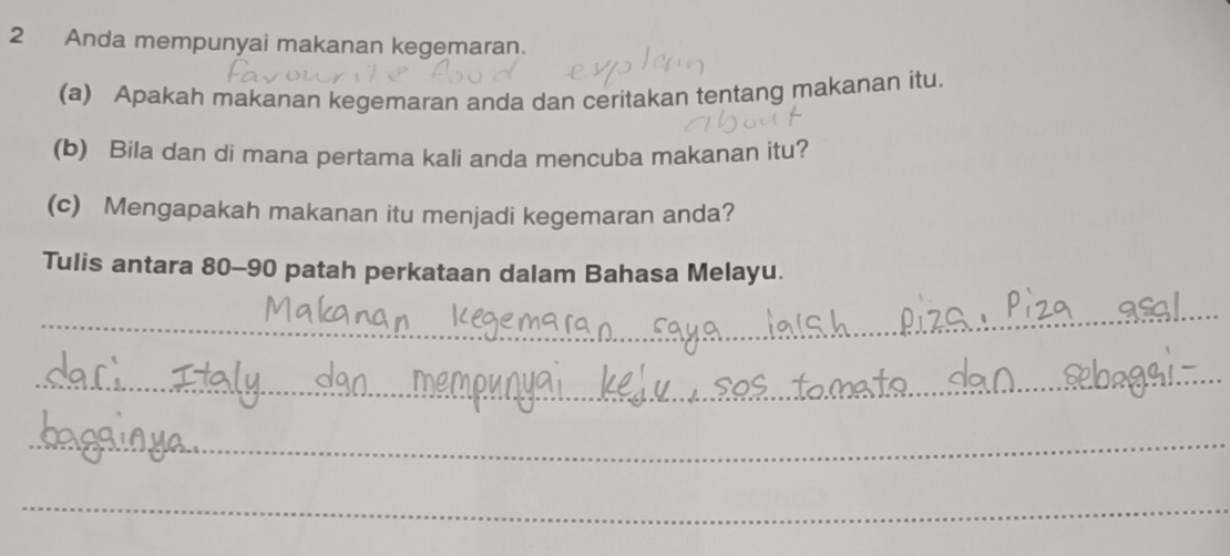 Anda mempunyai makanan kegemaran. 
(a) Apakah makanan kegemaran anda dan ceritakan tentang makanan itu. 
(b) Bila dan di mana pertama kali anda mencuba makanan itu? 
(c) Mengapakah makanan itu menjadi kegemaran anda? 
Tulis antara 80 - 90 patah perkataan dalam Bahasa Melayu. 
_ 
_ 
_ 
_