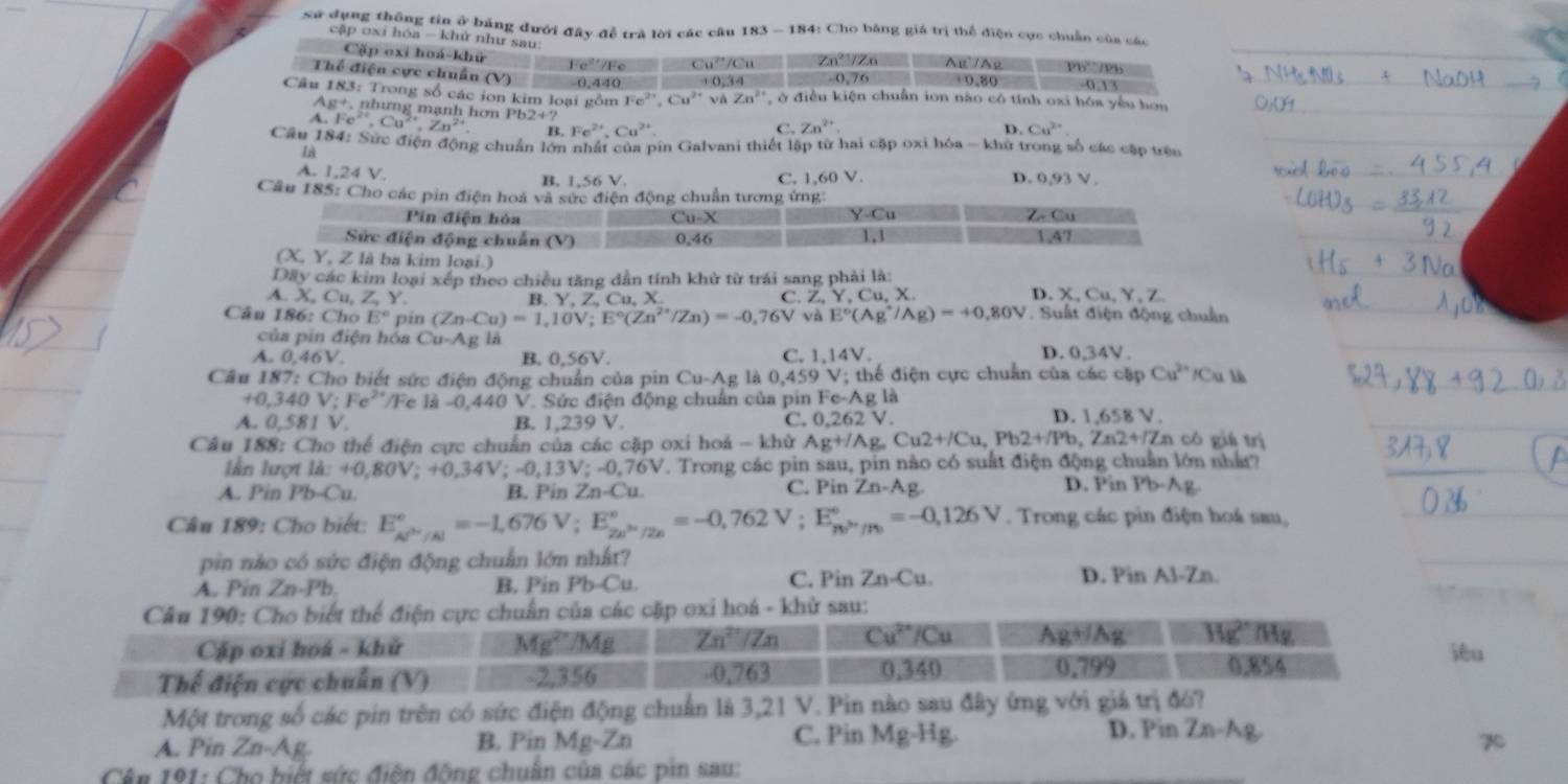 sử dụng thông tin ở bảng đưới đây để trà lời các câu 183 - 184: Cho bằng giá trị thể điện cực chuẩn của các
cập oxi hóa - khử như sau
Cặp oxi hoá-khữ 0.1
Thể điện cực chuẩn (V Fe²/Fe Cu C Zn²/Zn ABparallel A Ph Ph
(V) 0.440 (,34 -0,76 +0.80
Cầu 183: Trong số các ion kim loại gồm Fe^(2+),Cu^(2+) Zn^(2+) ở điều kiện chuẩn ion não có tính oxi hóa yêu hơn
Ag^+,n hưng mạnh hơ
A. Fe^(2+),Cu^(2+),Zn^(2+) Pb2+?
B. Fe^(2+),Cu^(2+) C. Zn^(2+)
D. Cu^(2+)
Câu 184: Sức điện động chuẩn lớn nhất của pin Galvani thiết lập từ hai cặp oxi hóa - khử trong số các cặp trên
là
A. 1,24 V. B, 1,56 V. 1.60 1. D. 0.93V
C.
Câu 185: Cho các pin điện hoá và sức điện động chuẩn tương ứng:
Y-Cu
Pin điện hòa u-X ∠ -Cu
C
Sức điện động chuẩn (V) 0, 46
1.47
(X, Y, Z là ba kim loại.)
Dây các kim loại xếp theo chiều tăng dẫn tính khử từ trái sang phải là:
A. X, Cu, ∠ Y Y,Z,Cu,X C. Z,Y, Cu, X. D. X.Cu,Y.Z
B.
Câu 186: Cho E° pin (Zn-Cu)=1,10V;E°(Zn^(2+)/Zn)=-0,76V và E°(Ag^+/Ag)=+0.80V Suất điện động chuẩn
của pín điện hóa Cu-AgIA
D.
A. 0,46V. B. 0.56V. C. 1,14V. 0.34V
Câu 87:Cho o biết sức điện động chuẩn của pin Cu-Ag à 0.459V /; thể điện cực chuẩn của các cặp Cu^(2+)/Cu 1
+0,340V;Fe^(2+)/F Fe là -0,440 V. Sức điện động chuẩn của pin Fe-Ag là
D.
A. 0,581V. B. 1,239 V. C. 0.262V. 1.658V
Câu 188: Cho thể điện cực chuẩn của các cặp oxi hoá -k1 lử Ag+/Ag,Cu2+/Cu,Pb2+/Pb,Zn2+/Zn có giá trì
lần lượi ld:+=+0,80V;+0,34V;-0,13V;-0,76V V. Trong các pin sau, pin nào có suất điện động chuẩn lớn nhất?
A. Pin Pb-Cu B. Pin Zn-Cu. C. Pin Zn-Ag D. Pin Pb-Ag
Câu 189: Cho biết: E_(AP'/Al)°=-1,676V;E_(2A)°=-0,762V;E_(RP'/Pe)°=-0,126V. Trong các pin điện hoá sau,
pin nào có sức điện động chuẩn lớn nhất?
A. Pin Zn-Pb B. Pin Pb-Cu C. Pin Zn-Cu. D. Pin A3-Zn.
sau:
iêu
Một trong số các pin trên có sức điện động chuẩn là 3,21 V. Pin nào sau đây ứng với giá trị đó?
A. Pin Zn-Ag B. Pin Mg-Zn C. Pin Mg^(-Hg).
D. Pin Zn-Ag
Cên 191: Cho biết sức điện động chuẩn của các pin sau: