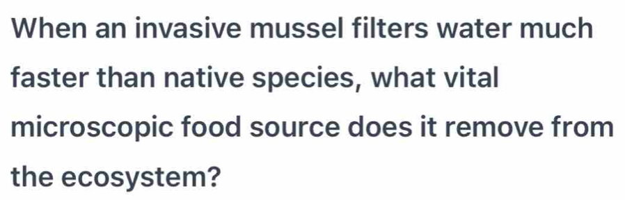 When an invasive mussel filters water much 
faster than native species, what vital 
microscopic food source does it remove from 
the ecosystem?