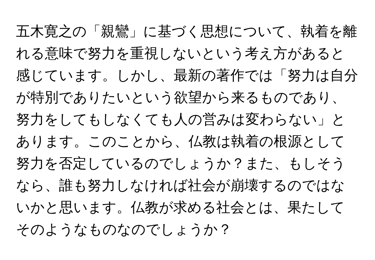 五木寛之の「親鸞」に基づく思想について、執着を離れる意味で努力を重視しないという考え方があると感じています。しかし、最新の著作では「努力は自分が特別でありたいという欲望から来るものであり、努力をしてもしなくても人の営みは変わらない」とあります。このことから、仏教は執着の根源として努力を否定しているのでしょうか？また、もしそうなら、誰も努力しなければ社会が崩壊するのではないかと思います。仏教が求める社会とは、果たしてそのようなものなのでしょうか？