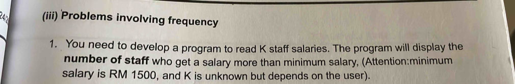 24 (iii) Problems involving frequency 
1. You need to develop a program to read K staff salaries. The program will display the 
number of staff who get a salary more than minimum salary, (Attention:minimum 
salary is RM 1500, and K is unknown but depends on the user).