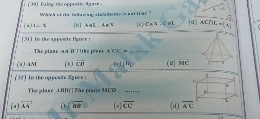 (30) Using the opposite figure , C
A
Which of the following statements is not true ?
(a) L⊂ X (b) A∈ L, A∉ X (c) C∈ X, C∈ L (d) AC∩ L= A
(31) In the opposite figure :
The plane AA'B' ∩the plane A'CC'= _
(a) overline AM (b) overleftrightarrow CD (c)  D (d) overleftrightarrow MC
(32) In the opposite figure : 
The plane ABD∩The plane MCD= _  +++++++...
(a) overleftrightarrow AA' (b) overline BB' (c) overleftrightarrow CC' (d) overline A'C