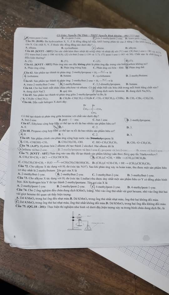 Có Giáo: Nguyễn Thị Thủy - THPT Nguyễn Bình Khiêm - 093 7777 849
trans-pent-2-ene. B. cis-pent-3-ene c=-3-methylpent-2-ene D. trans-e=m 
Câu 59, (B.08): Ba hydrocarbon X. Y, Z là đồng đẳng kế tiếp, khối hượng phân từ của Z hàng 2 lần khếi trong p
của X. Các chất X, Y, Z thuộc đây đồng đẳng nào đưới đây? C) alkene D. alkyne.
A. alkane. B. xycloalkane
Câu 60, [KNTT - SHT] Cho các chất kêm theo nhiệt độ nóng chây và nhiệt độ sôi ("C) sau: (X) but-1-ene (-185 va -o_5 y
diễu kiện shường? (Y) trans-but-2-ene (-106 và 0,9); (Z) cis-but-2-ene (-139 và 3,7); (T) pent-1-ene (-165 vă 30). Chất năo là chất song ;
A. (X) B. Y_1 C. (Z) D] (T)
Câu 61. [KNTT - SBT] Phân ứng não sau đây không phải là phần ứng đặc trung của hidrocarbon không no?
A. Phân ứng cộng B. Phản ứng trùng hợp C. Phân ứng oxi hóa - khứ. D. Phân ứng thể
Câo 62. Sân phẩm tạo thành từ phản ứng: 2-methylpropene B. butane +11 là D. 2-methylbutane
isobutane C. xyclote stare
Câu 63. Sân phẩm tạo thành từ phản ứng: 2-methylhut-2-ene + H: _ 9(-x^1)
A. trans-2-methylbut-2-ene. B. 2-methylbutane. C. 2,2-dimethylpropane D. butane
Câu 64, Cho hai bình mắt nhân chứa ethylene và ethane. Có thệ nhận biết các hóa chất trong mỗi bình bằng chất nào?
A. dung dịch NaCl B. quý tim C. dung dịch nước bromine. D. dung dịch Na₂SO,
Cầu 65. Sân phẩm tạo thành từ phân ứng giữa 2-methylpropene và Br-là
A. CH 3r-CBr(CH_3 B. CH_3Br-CH(CH_3)-CH_2Br.CH_3-CH(CH_3)-CHBr_2.D.CH_3-CH_2-CH_3
Câu 66, Dẫn xuất halogen X dưới đây:
Bs
CH CH
CH.
Có thể tạo thành từ phản ứng giữa bromine với chất nào dưới đây?
A. but-2-ene. B. pent - 1 - ene C. but-1-ene D. 2-methylpropene
Cầu 67, Ethylene cộng hợp HBr có thể tạo ra tổi đa bao nhiêu sản phẩm hữu cơ? D.3.
A. 0
B. 1 C. 2
Cầu 68. Propene cộng hợp HBr có thể tạo ra tối đa bao nhiều sản phẩm hữu cơ?
A. ( B. |. C. 2 D. 3.
Cầu 69, Sản phẩm chính của phản ứng cộng hợp nước vào 2 methylpropene là
CH,-CH(OH)-CH: B. CH-CH-CH-OH. C. HO--CH-CH-CH-. D. CH:-O-CH₂CH:
Cầu 70, (A,07): Hydrate hóa 2 alkene chỉ tạo thành 2 alcohol. Hai alkene đó là
A.)ethene và bui-2-eoe B. 2-methylpropene và but-1-ene.C. propene và but-2-ene: D. cœve và but-l-ene
Câu 71. [KNTT - SBT] Phản ứng nào sau đây đã tạo thành sản phẩm không tuần theo đùng quy tắc Markovnikov?
A. CH₃CH=CH₃ + HCl → CH₃CHClCH₃. B. (CH_3)_2C=CH_2+HBrto (C H₁)₂CHCH₃Br.
C. CH₃CH₃CH=CH₃ + H₃O —”→ CH₃CH₂CH(OH)CH₃. D. (CH₃)₂C=C H-CH_3+HIto (CH_2) -ClCH₃CH,
Cầu 72, Cho alkyne X tác dụng với H₂ dư (xúc tác Ni/t'). Sau khi phản ứng xây ra hoàn toàn, thu được một sản phẩm hữu
cơ duy nhất là 2-methylbutane. Tên gọi của X là
A. 2-methylbut-1-yne B. 2-methylbut-2-yne. C. 3-methylbut-2-yne D. 3-methylbut-1-yne.
Cầu 73. Cho alkyne X tác dụng với H₂ dư (xúc tác Lindlar) thu được duy nhất một sản phẩm hữu cơ Y có đồng phân hình
học. Khi hydrogen hóa Y thì tạo thành 2-methylpentane. Tên gọi của X là
A. 2-methylpent-1-yne. B. 2-methylpent-2-yne. , 4-methylpent-2-yne. D. 4-methylpent-1-yne.
Cầu 74, Cho 2 ổng nghiệm đều chữa dung dịch KMnO, loãng. Nhỏ vào ống thứ nhất vài giọt hexane, nhỏ vào ống thứ hai
vài giọt hexene thi quan sát thảy hiện tượng
A. Dd KMnO, trong hai ống đều nhạt màu.B. Dd KMnO, trong ống thứ nhất nhạt màu, ống thứ hai không đổi màu
Ở Dd KMnO, trong ổng thứ hai nhạt màu, ống thứ nhất không đổi màu D. Dd KMnO, trong hai ống đều không đổi màu
Cầu 75. (QG.18 - 201): Thực hiện thí nghiệm như hình về dưới đây,hiện tượng xây ra trong bình chứa dung dịch Br- là
8