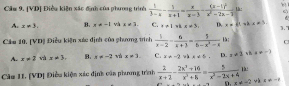 b) I
Câu 9. [VD] Điều kiện xác định của phương trình  1/3-x - 1/x+1 = x/x-3 -frac (x-1)^2x^2-2x-3 là:
c)
d
A. x!= 3. x!= 1 và x!= 3. D. x!= ± 1 và x!= 3.
B. x!= -1 và x!= 3. C.
3. 1
Câu 10. [VD] Điều kiện xác định của phương trình  1/x-2 - 6/x+3 = 5/6-x^2-x  là:
C
A. x!= 2 và x!= 3. B. x!= -2 và x!= 3. C. x!= -2 và x!= 6. D. x!= 2 và x!= -3. 
Câu 11. [VD] Điều kiện xác định của phương trình  2/x+2 - (2x^2+16)/x^3+8 = 5/x^2-2x+4  là:
D. x!= -2 và x!= -8