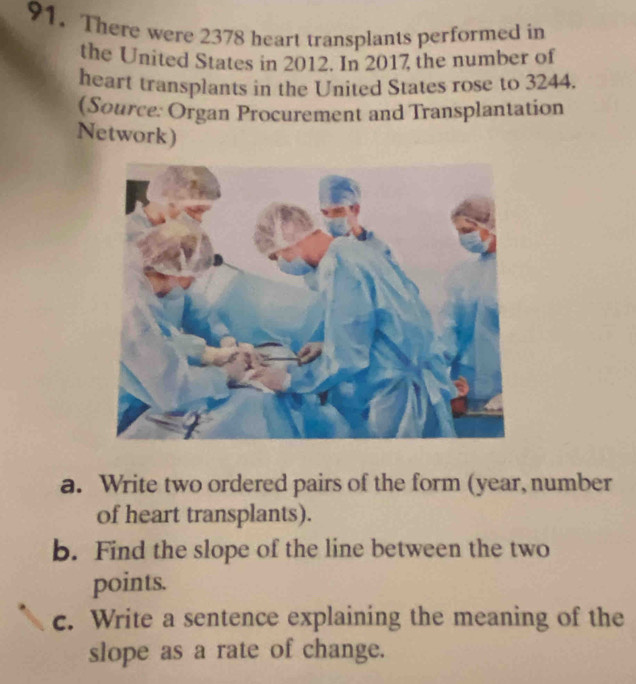 There were 2378 heart transplants performed in 
the United States in 2012. In 2017 the number of 
heart transplants in the United States rose to 3244. 
(Source: Organ Procurement and Transplantation 
Network) 
a. Write two ordered pairs of the form (year, number 
of heart transplants). 
b. Find the slope of the line between the two 
points. 
c. Write a sentence explaining the meaning of the 
slope as a rate of change.