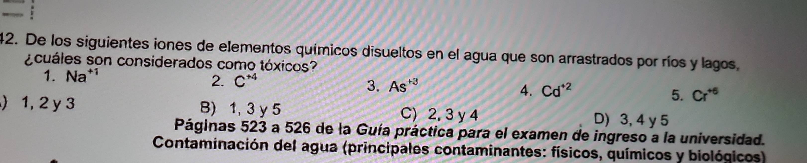 De los siguientes iones de elementos químicos disueltos en el agua que son arrastrados por ríos y lagos,
¿cuáles son considerados como tóxicos?
1. Na^(+1)
2. C^(+4)
3. As^(+3)
4. Cd^(+2)
5. Cr^(+6)
) 1, 2 y 3 B) 1, 3 y 5 C) 2, 3 y 4 D) 3, 4 y 5
Páginas 523 a 526 de la Guía práctica para el examen de ingreso a la universidad.
Contaminación del agua (principales contaminantes: físicos, químicos y biológicos)