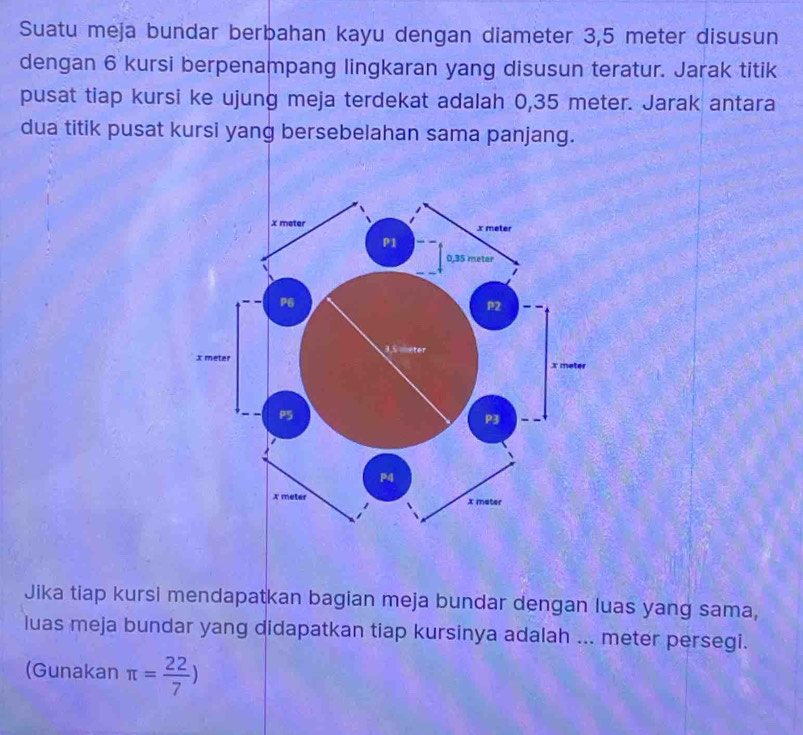 Suatu meja bundar berbahan kayu dengan diameter 3,5 meter disusun 
dengan 6 kursi berpenampang lingkaran yang disusun teratur. Jarak titik 
pusat tiap kursi ke ujung meja terdekat adalah 0,35 meter. Jarak antara 
dua titik pusat kursi yang bersebelahan sama panjang. 
Jika tiap kursi mendapatkan bagian meja bundar dengan luas yang sama, 
luas meja bundar yang didapatkan tiap kursinya adalah ... meter persegi. 
(Gunakan π = 22/7 )