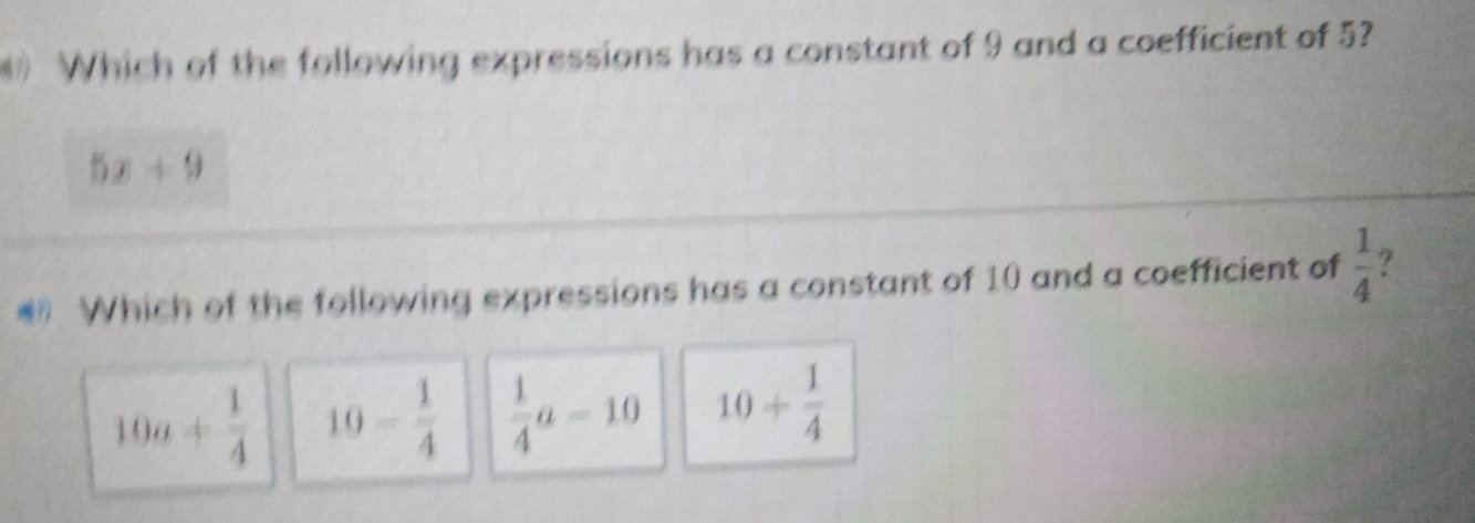 ) Which of the following expressions has a constant of 9 and a coefficient of 5?
5x+9
* Which of the following expressions has a constant of 10 and a coefficient of  1/4  ?
10a+ 1/4  10- 1/4   1/4 a-10 10+ 1/4 