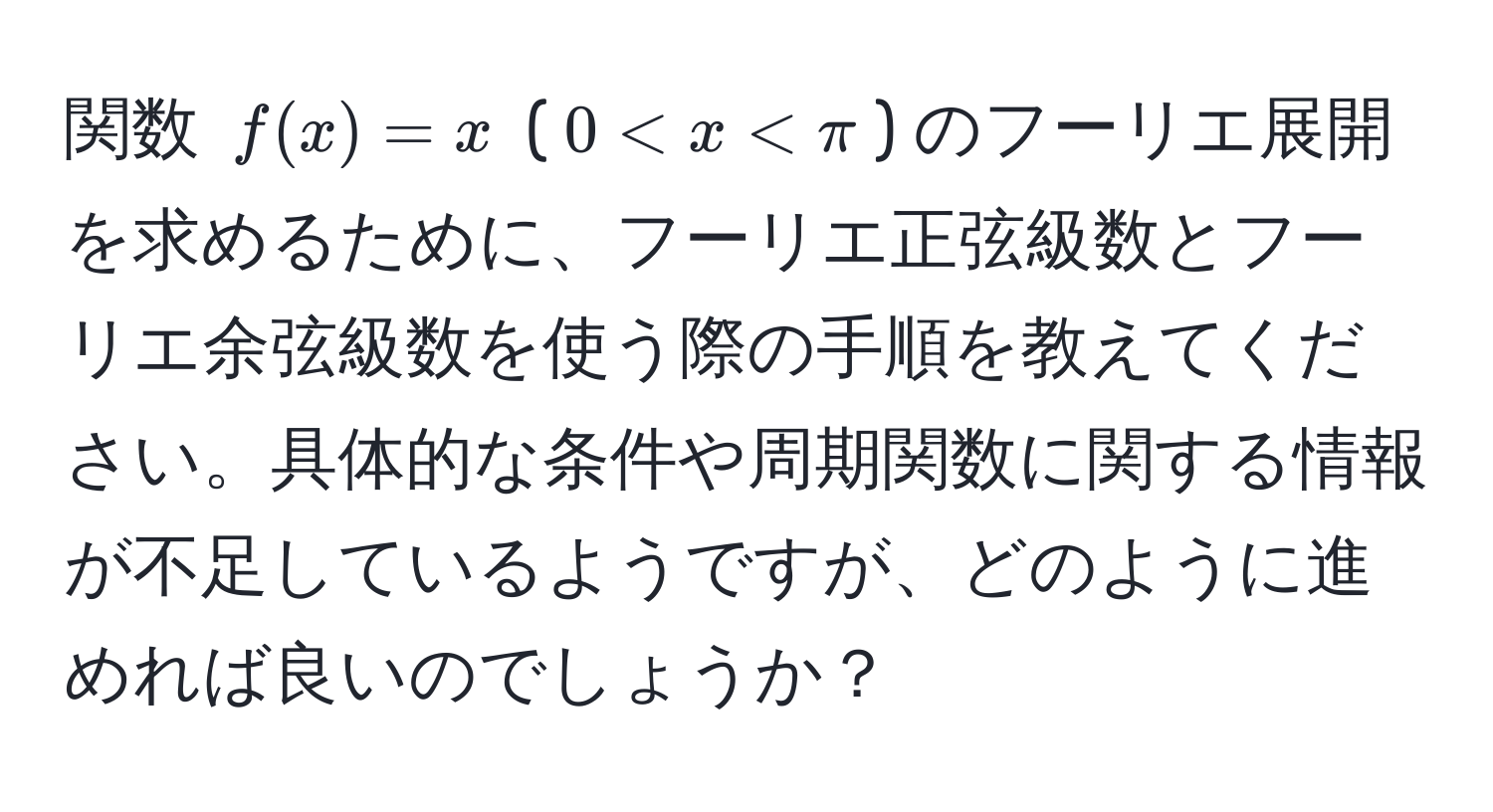 関数 $f(x) = x$ ($0 < x < π$) のフーリエ展開を求めるために、フーリエ正弦級数とフーリエ余弦級数を使う際の手順を教えてください。具体的な条件や周期関数に関する情報が不足しているようですが、どのように進めれば良いのでしょうか？