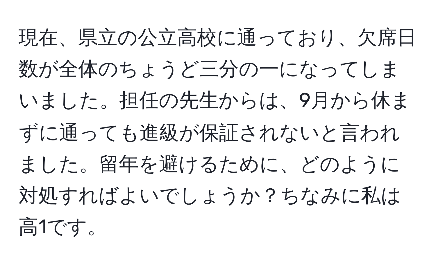 現在、県立の公立高校に通っており、欠席日数が全体のちょうど三分の一になってしまいました。担任の先生からは、9月から休まずに通っても進級が保証されないと言われました。留年を避けるために、どのように対処すればよいでしょうか？ちなみに私は高1です。