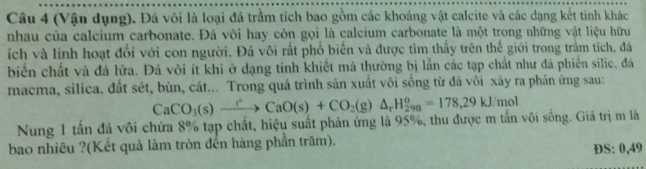 (Vận dụng). Đá vôi là loại đá trầm tích bao gồm các khoáng vật calcite và các dạng kết tính khác 
nhau của calcium carbonate. Đá vôi hay còn gọi là calcium carbonate là một trong những vật liệu hữu 
ích và linh hoạt đổi với con người. Đá vôi rất phổ biển và được tìm thấy trên thế giới trong trầm tích, đá 
biển chất và đá lửa. Đá vôi ít khi ở dạng tinh khiết mà thường bị lẫn các tạp chất như đá phiến silic, đá 
macma, silica. đất sét, bùn, cát... Trong quá trình sản xuất vôi sống từ đá vôi xảy ra phản ứng sau:
CaCO_3(s)xrightarrow rCaO(s)+CO_2(g)△ _rH_(298)°=178,29kJ/mol
Nung 1 tần đá vôi chứa 8% tạp chất, hiệu suất phản ứng là 95%, thu được m tần vôi sống. Giá trị m là 
bao nhiều ?(Kết quả làm tròn đến hàng phần trăm). 
ĐS: 0,49