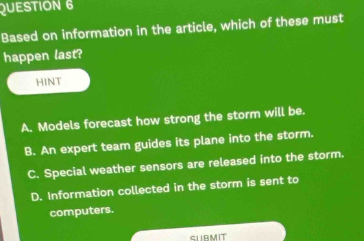 Based on information in the article, which of these must
happen last?
HINT
A. Models forecast how strong the storm will be.
B. An expert team guides its plane into the storm.
C. Special weather sensors are released into the storm.
D. Information collected in the storm is sent to
computers.
SURMIT