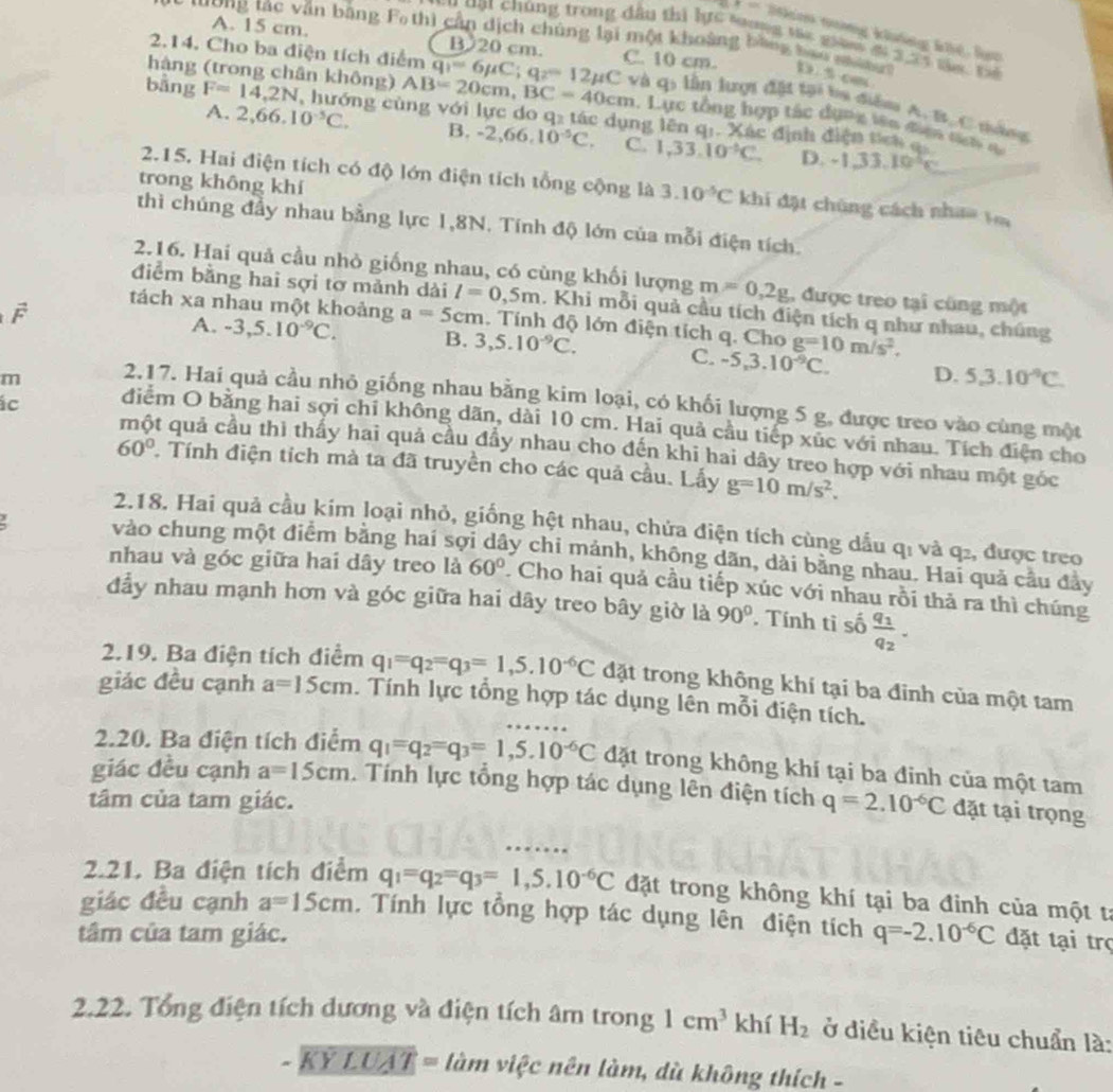 t+-2 Jm nưng khảng khê, lam
A. 15 cm. B 20 cm.
*  'ơng tac văn bằng F thì cần dịch chúng lại một khoảng bằng bao  n      
C u ạt chúng trong đầu thị lực toong tác giam đi 2, 25 tủa t 
2.14. Cho ba điện tích điểm q_1=6mu C;q_2=12mu C C. 10 cm. D 5.cm
hàng (trong chân không) AB=20cm,BC=40cm và qi lần lượi đặt tại ba diểm A. B, C nàng
bằng F=14,2N , hướng cùng với lực do q₂ tác dụng lên q:. Xác định điện t  
. Lực tổng hợp tác dụng iên điện t t
A. 2,66.10^(-5)C. B. -2,66,10^(-5)C. C. 1,33,10^(-4)C. D.
-1.33.10^2c
trong không khí
2.15. Hai điện tích có độ lớn điện tích tổng cộng là 3.10^(-5)C khi đặt chúng cách nhaa vi
thì chúng đầy nhau bằng lực 1,8N. Tính độ lớn của mỗi điện tích.
2.16. Hai quả cầu nhỏ giống nhau, có cùng khối lượng m=0,2g , được treo tại cũng một
điểm bằng hai sợi tơ mảnh dài l=0,5m. Khi mỗi quả cầu tích điện tích q như nhau, chúng
F
tách xa nhau một khoảng a=5cm. Tính độ lớn điện tích q. Cho g=10m/s^2.
A. -3,5.10^(-9)C. B. 3,5.10^(-9)C.
C. -5,3.10^(-9)C. D. 5,3.10^(-9)C.
m 2.17. Hai quả cầu nhỏ giống nhau bằng kim loại, có khối lượng 5 g, được treo vào cùng một
ác diểm O bằng hai sợi chỉ không dãn, dài 10 cm. Hai quả cầu tiếp xúc với nhau. Tích điện cho
một quả cầu thì thấy hai quả cầu đẩy nhau cho đến khi hai dây treo hợp với nhau một góc
60° Tính điện tích mà ta đã truyền cho các quả cầu. Lấy g=10m/s^2.
2.18. Hai quả cầu kim loại nhỏ, giống hệt nhau, chứa điện tích cùng dầu qi và q₂, được treo
vào chung một điểm bằng hai sợi dây chi mảnh, không dãn, dài bằng nhau. Hai quả cầu đảy
nhau và góc giữa hai dây treo là 60°. Cho hai quả cầu tiếp xúc với nhau rồi thả ra thì chúng
đẫy nhau mạnh hơn và góc giữa hai dây treo bây giờ là 90°.  Tính tỉ số frac q_1q_2.
2.19. Ba điện tích điểm q_1=q_2=q_3=1,5.10^(-6)C đặt trong không khí tại ba đinh của một tam
giác đều cạnh a=15cm. Tính lực tổng hợp tác dụng lên mỗi điện tích.
2.20. Ba điện tích điểm q_1=q_2=q_3=1,5.10^(-6)C đặt trong không khí tại ba đinh của một tam
giác đều cạnh a=15cm. Tính lực tổng hợp tác dụng lên điện tích
tâm của tam giác. q=2.10^(-6)C đặt tại trọng
2.21. Ba điện tích điểm q_1=q_2=q_3=1,5.10^(-6)C đặt trong không khí tại ba đinh của một tả
giác đều cạnh a=15cm. Tính lực tổng hợp tác dụng lên điện tích
tâm của tam giác. q=-2.10^(-6)C đặt tại trợ
2.22. Tổng điện tích dương và điện tích âm trong 1cm^3 khí H_2 ở điều kiện tiêu chuẩn là:
-KYLUAT=lamvi c nên làm, dù không thích -