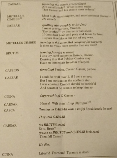 CAESAR (opening the senate proceedings) 
Are we all ready? What is now amiss 
That Caesar and his senate must redress? 
METELLUS Most high, most mighty, and most puissant Caesar -- 
CIMBER² He kneels 
CAESAR (pulling him roughly to his feet) 
I must prevent thee, Cimber. 
Thy brother' by decree is banished: 
If thou dost bend and pray and fawn for him. 
I spurn thee like a cur out of my way. 
METELLUS CIMBER (turning to the assembled company for support) 
Is there no voice more worthy than my own? 
BRUTUS (coming forward to assist) 
I kiss thy hand but not in flattery, Caesar, 
Desiring thee that Publius Cimber may 
Have an immediate freedom of repeal. 
CASSIUS (kneeling) Pardon, Caesar; Caesar, pardon. 
CAESAR I could be well mov'd, if I were as you; 
But I am constant as the northern star. 
I was constant Cimber should be banish'd 
And constant do remain to keep him so. 
CINNA (approaching) O Caesar - 
CAESAR Hence! Wilt thou lift up Olympus? 
CASCA (leaping on CAESAR with a knife) Speak hands for me! 
They stab CAESAR 
CAESAR (as BRUTUS stabs) 
Et tu, Brute? 
(pause as BRUTUS and CAESAR lock eyes) 
Then fall Caesar! 
He dies. 
CINNA Liberty! Freedom! Tyranny is dead!