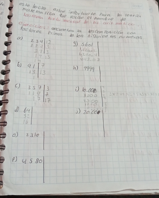 le asle lecho eslan importante para la teoric 
matematica gue recite ei nombre de 
5 Icoremma Aonde mental deya arit metice. 
eercicios : encientvor le descomposidian con 
factores Primos de los siquien tes numeves 
a) beginarrayr 234 11.7 39 1. 39 3endarray g s601
1
beginarrayr 120* 2 -240/ 4endarray
948. ①8
6) beginarrayr 91|13|frac 7 h) 9999
( beginvmatrix 3&5&7 1&1&4 1&7 1&7endvmatrix beginarrayr 3 7 17 endarray 10. 00
beginarrayr 3000 2500 1250endarray C
beginvmatrix 64 32 16endvmatrix
164|_ 1
2 20.00
e) 2310
() uS80