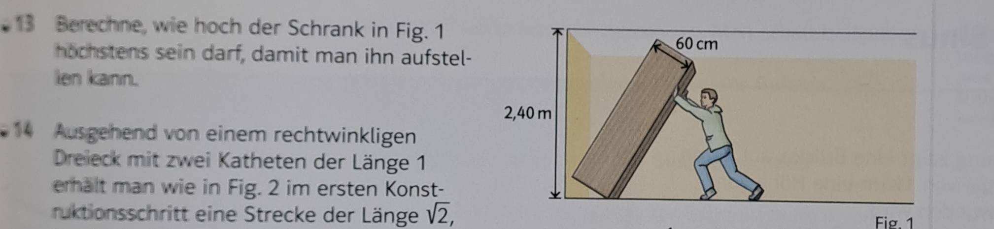 Berechne, wie hoch der Schrank in Fig. 1 
hochstens sein darf, damit man ihn aufstel- 
len kann. 
14 Ausgehend von einem rechtwinkligen 
Dreieck mit zwei Katheten der Länge 1 
emhalt man wie in Fig. 2 im ersten Konst- 
ruktionsschritt eine Strecke der Länge sqrt(2), 
Fig. 1