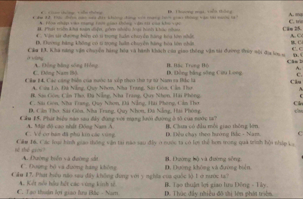 C. Ciạo thông viễn thông D. Thương mại, viễn thông. A. mạ
Cầu 12. Đặc điểm gạo sau đây không đúng với mạng luớn giao thông vận tài nước ta?
A. Hòa nhập vào mạng taới giao thông vận tại của khu vực C. trì
B. Phát triển khá toàn diện, gồm nhiều loại hình khác nhau Câu 25.
C. Vận tải đường biển có tỉ trọng luân chuyển hàng hóa lớn nhất. A. C
D. Đướng hàng không có tí trọng luân chuyên hàng hóa lớn nhất B. C
Câu 13. Khả năng vận chuyển hàng hóa và hành khách của giao thông vận tải đường thủy nội địa lớn n C. C
D. Ú
ở vùng
Câu 2
A. Đồng bằng sống Hồng B. Bắc Trung Bộ
A.
C. Đông Nam Bộ. D. Đồng bằng sông Cừu Long.
C.
Cầu 14. Các cáng biển của nước ta xếp theo thứ tự từ Nam ra Bắc là Câu
A. Cửa Lò, Đà Nẵng, Quy Nhơn, Nha Trang, Sài Gòn, Cần Thơ.
A
B. Sải Gòn, Cần Thơ, Đá Nẵng, Nha Trang, Quy Nhơn, Hải Phòng, C
C. Sải Gồn, Nha Trang, Quy Nhơn, Đá Nẵng, Hải Phòng, Cần Thơ. Câu
D, Cần Thơ, Sải Gòn, Nha Trang, Quy Nhơn, Đã Nẵng, Hai Phòng. chu
Cầu 15. Phát biểu nào sau đây đúng với mạng lưới đường ô tô của nước ta?
A. Mật độ cao nhất Đông Nam A. B. Chưa có đầu mối giao thông lớn.
C. Về cơ bán đã phú kin các vúng. D. Đều chạy theo hướng Bắc - Nam, C
Câu 16. Các loại hình giao thông vận tai nào sau đây ở nước ta có lợi thể hơn trong quả trình hội nhập ki
tế thế giới?
A. Đường biên và đường sắt B. Đường bộ và đường sông.
C. Đường bộ và đường háng không D. Dường không và đường biên,
Cầu 17. Phát biểu nào sau đây không đùng với y nghĩa của quốc lộ 1 ở nước ta?
A. Kết nổi hầu hệt các vùng kinh tế.  B. Tạo thuận lợi giao lưu Đông - Tây.
C. Tạo thuận lợi giao lưu Bắc - Nam D. Thúc đầy nhiều đô thị lớn phát triển.