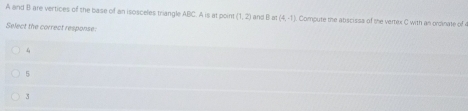 A and B are vertices of the base of an isosceles triangle ABC. A is at poin  1,2 and B ≌ (4,-1) Compute the abscissa of the vertex C with an ordinate of 
Select the correct response:
4
5
3