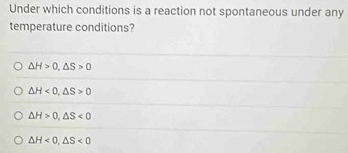 Under which conditions is a reaction not spontaneous under any
temperature conditions?
△ H>0, △ S>0
△ H<0</tex>, △ S>0
△ H>0, △ S<0</tex>
△ H<0</tex>, △ S<0</tex>