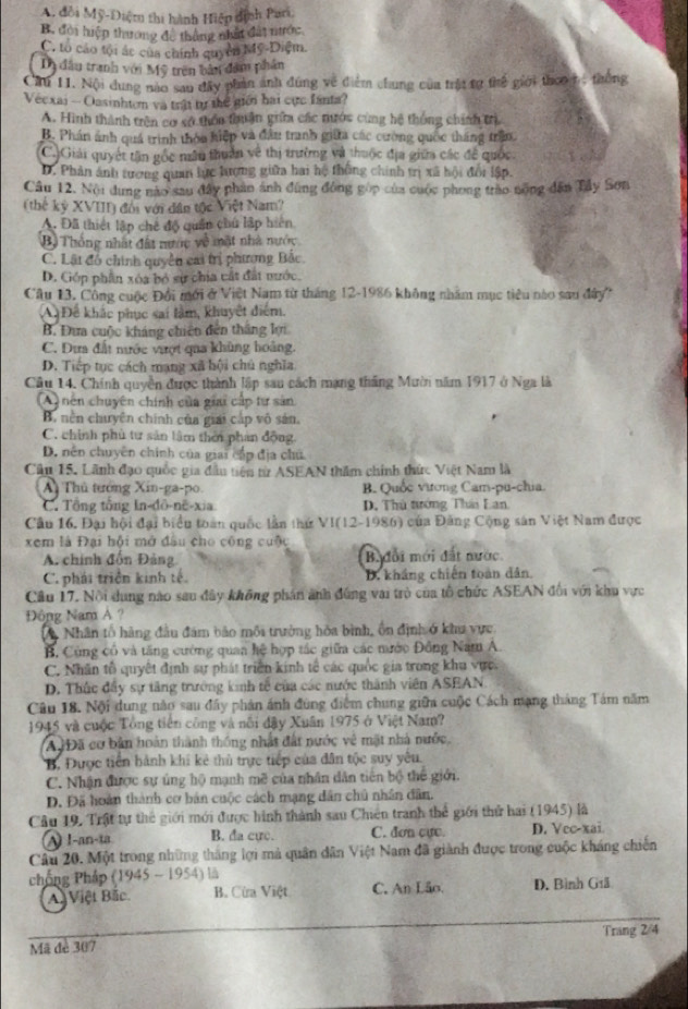A. đổi Mỹ-Điệm thi hành Hiệp dịnh Pari,
B. đời hiệp thương đề thắng nhất đất nước
C. tổ cáo tội ác của chính quyên Mỹ-Diệm.
Dy đầu tranh với Mỹ trên bản đầm phần
Cú 11. Nội dung nào sau đây phản ảnh đúng về điểm chung của trậ tợ thể giới theo m thống
Véexai -Oasinhton và trật tự thể giới hai cực fanta?
A. Hình thành trên cơ sở thôn thuận giữa các tước cùng hệ thống chính trị
B. Phán ảnh quá trình thỏa hiệp và đầu tranh giữa các cường quốc tháng trần.
C.)Giải quyết tân gốc nân thuẩn về thị trường và thuộc địa giữa các để quốc.
D. Phản ảnh tượng quan lực hượng giữa hai hệ thống chính trị xã hội đổi lập.
Câu 12. Nội dụng nào sau đây phần ảnh đùng đông góp của cuộc phong trào nông dân Tây Sơn
(thế kỷ XVIII) đối với dân tộc Việt Nam?
A. Đã thiết lập chế độ quân chú lập hiện
Bộ Thông nhất đất nược về mật nhà nước
C. Lật đó chính quyền cai trị phương Bắc.
D. Góp phần xóa bỏ sự chia cất đất nước.
Cầu 13, Công cuộc Đổi mới ở Việt Nam từ tháng 12-1986 không nhăm mục tiêu nào sau đây''
A Để khác phục sai làm, khuyết điểm.
B. Đưa cuộc kháng chiến đến thắng lợi
C. Dưa đất nước vượt qua khủng hoàng.
D. Tiếp tục cách mạng xã hội chủ nghĩa.
Câu 14. Chính quyền được thành lập sau cách mạng thắng Mườn năm 1917 ở Nga là
(A) nên chuyên chính của giai cấp tự sản
B. nền chuyên chính của giai cấp vô sản.
C. chính phù tư sản lâm thêi phan động.
D. nên chuyên chính của giai cấp địa chủ
Câu 15. Lãnh đạo quốc gia đầu tiên từ ASEAN thăm chính thức Việt Nam là
Ai Thủ tướng Xin-ga-po. B. Quốc vương Cam-pu-chia.
C. Tổng tổng In-đō-në-xia D. Thủ tướng Thá Lan.
Câu 16. Đại hội đại biểu toàn quốc lần thứ VI(12-1986) của Đảng Cộng sân Việt Nam được
xem là Đại hội mở đầu cho công cuộc
A. chính đồn Đảng Bađổi mới đất nước
C. phái triển kinh tế. D. kháng chiến toàn dân.
Cầu 17. Nội dụng nào sau đây không phán ảnh đúng vai trò của tổ chức ASEAN đối với khu vực
Đông Nam A ?
A Nhân tổ hàng đầu đám bảo môi trưởng hòa bình, ổn định ở khu vực
B. Cùng cổ và tăng cường quan hệ hợp tác giữa các nước Đồng Nam A.
C. Nhân tổ quyết định sự phát triển kinh tế các quốc gia trong khu vực.
D. Thức đầy sự tăng trưởng kinh tễ của các nước thành viên ASEAN
Câu 18. Nội dung nào sau đây phản ánh đùng điểm chung giữa cuộc Cách mạng tháng Tám năm
1945 và cuộc Tổng tiên công và nổi đây Xuân 1975 ở Việt Nam?
A Đã cơ bản hoàn thành thống nhật đất nước vệ mặt nhà nước,
B. Được tiên hành khi kẻ thủ trực tiếp của dân tộc suy yêu.
C. Nhận được sự ủng hộ mạnh mẽ của nhân dân tiên bộ thể giới.
D. Đã hoàn thành cơ bán cuộc cách mạng dân chủ nhân dân.
Câu 19, Trật tự thể giới mới được hình thành sau Chiên tranh thể giới thứ hai (1945) là
A 1-an-ta. B. đa cực. C. dơn cực. D. Vec-xai
Câu 20. Một trong những tháng lợi mà quân dân Việt Nam đã giành được trong cuộc kháng chiến
chống Pháp (1945 - 1954) là
A Việt Bắc B. Cừa Việt C. An Lão. D. Bình Giã
Mã đe 307 Trang 2/4