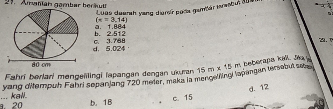 Amatilah gambar berikut!
4
Luas daerah yang diarsir pada gambár tersebut d
(π =3,14)
a. 1.884
b. 2.512
c. 3.768 29.P
d. 5.024 ·
80 cm
Fahri berlari mengelilingi lapangan dengan ukuran 15m* 15m beberapa kali. Jika 
yang ditempuh Fahri sepanjang 720 meter, maka ia mengelilingi lapangan tersebut seban
d. 12... kali.
a. 20 b. 18 c. 15