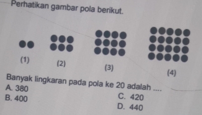 Perhatikan gambar pola berikut.
(4)
Banyak lingkaran pada pola ke 20 adalah ....
A. 380 C. 420 _
B. 400 D. 440