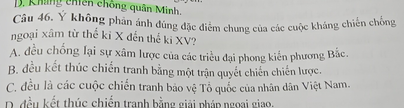 D. Kháng chiên chống quân Minh.
Câu 46. Ý không phản ánh đúng đặc điểm chung của các cuộc kháng chiến chống
ngoại xâm từ thế kỉ X đến thế ki XV?
A. đều chống lại sự xâm lược của các triều đại phong kiến phương Bắc.
B. đều kết thúc chiến tranh bằng một trận quyết chiến chiến lược.
C. đều là các cuộc chiến tranh bảo vệ Tổ quốc của nhân dân Việt Nam.
D. đều kết thúc chiến tranh bằng giải pháp ngoai giao.