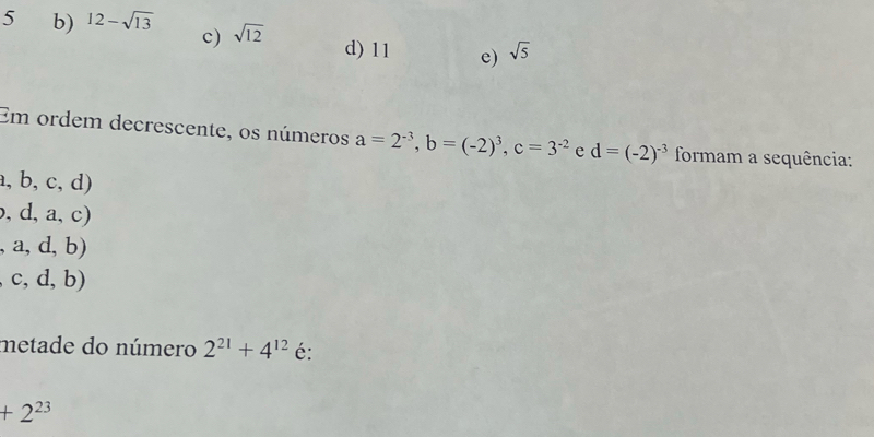 c)
5 b) 12-sqrt(13) sqrt(12) d) 11 e) sqrt(5)
Em ordem decrescente, os números a=2^(-3), b=(-2)^3, c=3^(-2) e d=(-2)^-3 formam a sequência:
a,b,c,d)
,d,a,c)
,a,d,b)
c,d,b)
metade do número 2^(21)+4^(12) é:
+2^(23)