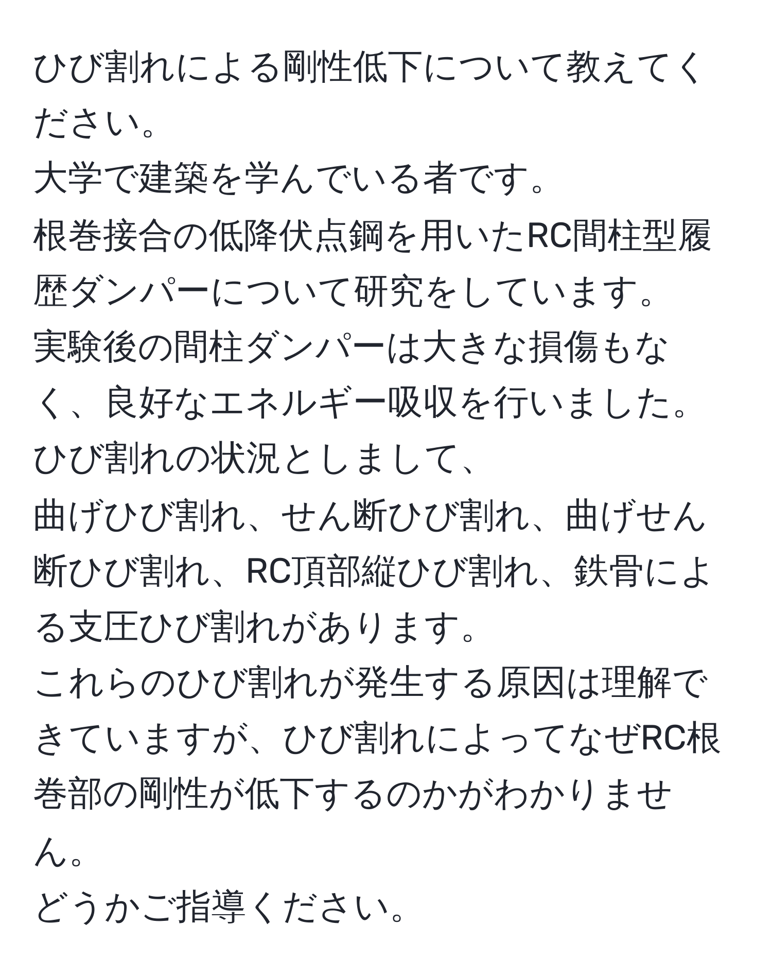 ひび割れによる剛性低下について教えてください。  
大学で建築を学んでいる者です。  
根巻接合の低降伏点鋼を用いたRC間柱型履歴ダンパーについて研究をしています。  
実験後の間柱ダンパーは大きな損傷もなく、良好なエネルギー吸収を行いました。ひび割れの状況としまして、  
曲げひび割れ、せん断ひび割れ、曲げせん断ひび割れ、RC頂部縦ひび割れ、鉄骨による支圧ひび割れがあります。  
これらのひび割れが発生する原因は理解できていますが、ひび割れによってなぜRC根巻部の剛性が低下するのかがわかりません。  
どうかご指導ください。