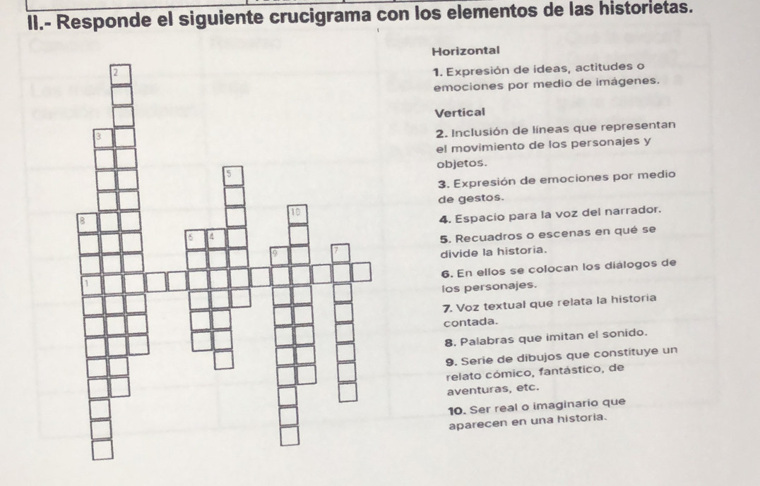 II.- Responde el siguiente crucigrama con los elementos de las historietas. 
Horizontal 
1. Expresión de ideas, actitudes o 
emociones por medio de imágenes. 
Vertical 
2. Inclusión de líneas que representan 
el movimiento de los personajes y 
objetos. 
3. Expresión de emociones por medio 
de gestos. 
4. Espacio para la voz del narrador. 
5. Recuadros o escenas en qué se 
divide la historia. 
6. En ellos se colocan los diálogos de 
los personajes. 
7. Voz textual que relata la historia 
contada. 
8. Palabras que imitan el sonido. 
9. Serie de dibujos que constituye un 
relato cómico, fantástico, de 
aventuras, etc. 
10. Ser real o imaginario que 
aparecen en una historia.