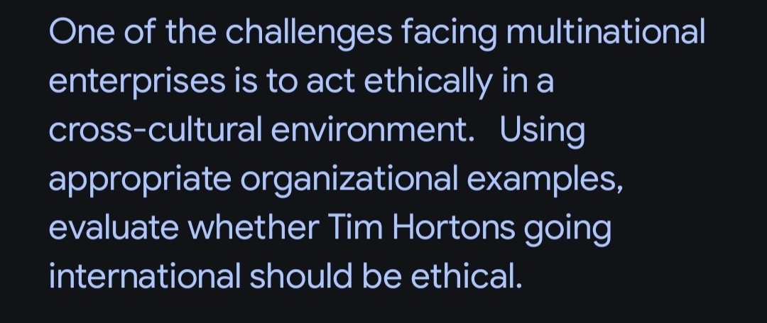 One of the challenges facing multinational 
enterprises is to act ethically in a 
cross-cultural environment. Using 
appropriate organizational examples, 
evaluate whether Tim Hortons going 
international should be ethical.