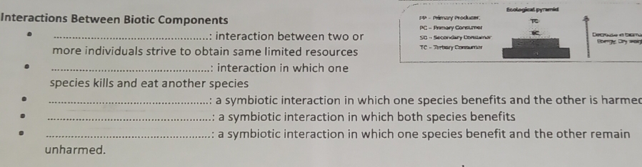 Interactions Between Biotic Components 1P - Primary Produce Ecological pyramid 
π 
PC - Anmary Consumer 
_: interaction between two or SG - Secondary Corstumer Decsse la bom Gbergy, Dry wain 
more individuals strive to obtain same limited resources TC - Thrbary Coneumer 
_: interaction in which one 
species kills and eat another species 
_a symbiotic interaction in which one species benefits and the other is harmed 
_: a symbiotic interaction in which both species benefits 
_: a symbiotic interaction in which one species benefit and the other remain 
unharmed.