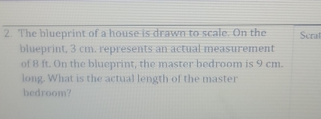 The blueprint of a house is drawn to scale. On the Scrat 
blueprint, 3 cm. represents an actual measurement 
of 8 ft. On the blueprint, the master bedroom is 9 cm. 
long. What is the actual length of the master 
bedroom?