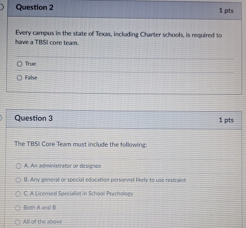 Every campus in the state of Texas, including Charter schools, is required to
have a TBSI core team.
True
False
Question 3 1 pts
The TBSI Core Team must include the following:
A. An administrator or designee
B. Any general or special education personnel likely to use restraint
C. A Licensed Specialist in School Psychology
Both A and B
All of the above