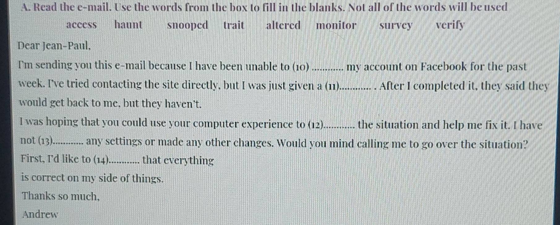 Read the e-mail. Use the words from the box to fill in the blanks. Not all of the words will be used
access haunt snooped trait altered monitor a survey verify
Dear Jean-Paul,
I'm sending you this e-mail because I have been unable to (10) my account on Facebook for the past
week. I've tried contacting the site directly, but I was just given a (11)............. . After I completed it, they said they
would get back to me, but they haven't.
I was hoping that you could use your computer experience to (12)_ the situation and help me fix it. I have
not (13)............ any settings or made any other changes. Would you mind calling me to go over the situation?
First, I'd like to (14). ............ that everything
is correct on my side of things.
Thanks so much,
Andrew