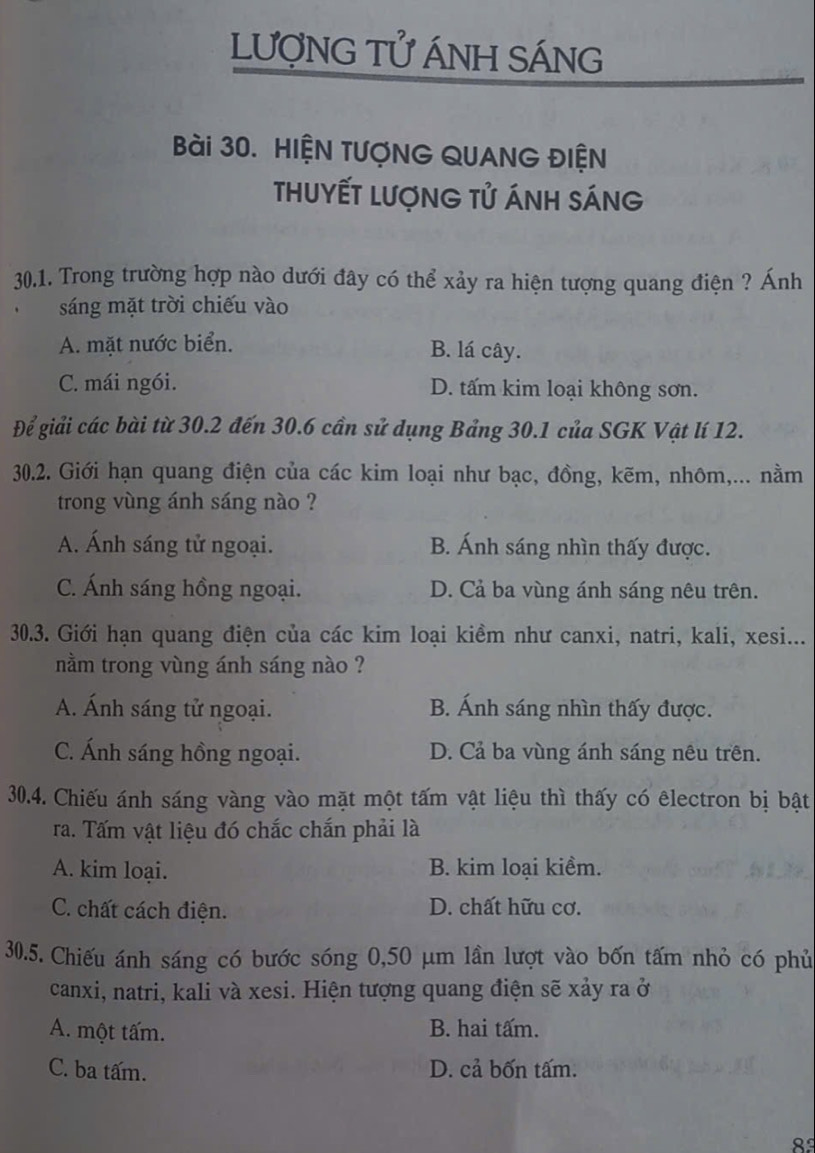 LượNG Tử ÁNH SÁNG
Bài 30. HIỆN TƯợNG QUANG ĐIỆN
ThuyếT Lượng Tử Ánh sáng
30.1. Trong trường hợp nào dưới đây có thể xảy ra hiện tượng quang điện ? Ánh
sáng mặt trời chiếu vào
A. mặt nước biển. B. lá cây.
C. mái ngói. D. tấm kim loại không sơn.
Để giải các bài từ 30.2 đến 30.6 cần sử dụng Bảng 30.1 của SGK Vật lí 12.
30.2. Giới hạn quang điện của các kim loại như bạc, đồng, kẽm, nhôm,... nằm
trong vùng ánh sáng nào ?
A. Ánh sáng tử ngoại. B. Ánh sáng nhìn thấy được.
C. Ánh sáng hồng ngoại. D. Cả ba vùng ánh sáng nêu trên.
30.3. Giới hạn quang điện của các kim loại kiềm như canxi, natri, kali, xesi...
nằm trong vùng ánh sáng nào ?
A. Ánh sáng tử ngoại. B. Ánh sáng nhìn thấy được.
C. Ánh sáng hồng ngoại. D. Cả ba vùng ánh sáng nêu trên.
30.4. Chiếu ánh sáng vàng vào mặt một tấm vật liệu thì thấy có êlectron bị bật
ra. Tấm vật liệu đó chắc chắn phải là
A. kim loại. B. kim loại kiềm.
C. chất cách điện. D. chất hữu cơ.
30.5. Chiếu ánh sáng có bước sóng 0,50 μm lần lượt vào bốn tấm nhỏ có phủ
canxi, natri, kali và xesi. Hiện tượng quang điện sẽ xảy ra ở
A. một tấm. B. hai tấm.
C. ba tấm. D. cả bốn tấm.
8