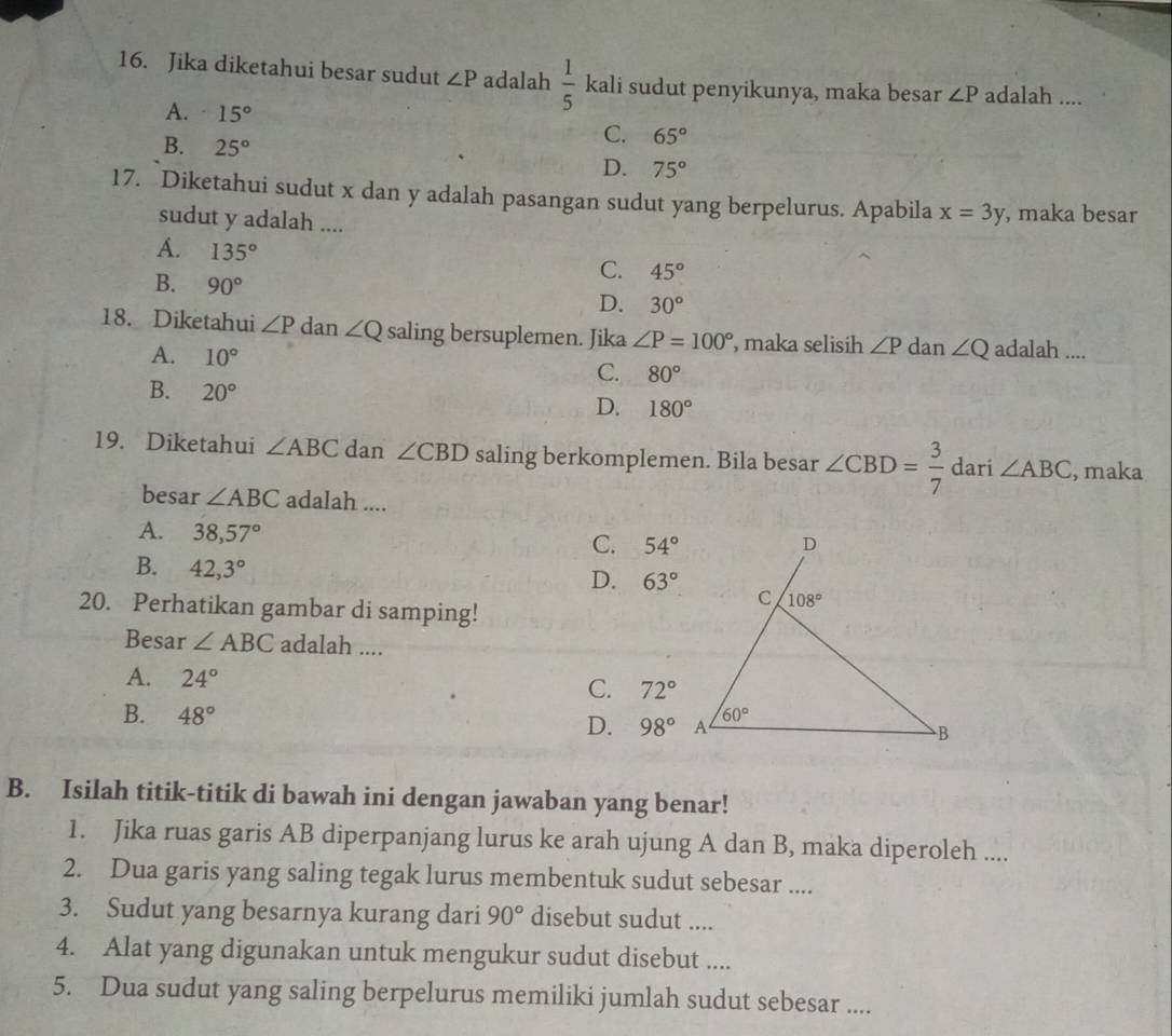 Jika diketahui besar sudut ∠ P adalah  1/5  kali sudut penyikunya, maka besar ∠ P adalah ....
A. 15° C. 65°
B. 25° D. 75°
17. Diketahui sudut x dan y adalah pasangan sudut yang berpelurus. Apabila x=3y , maka besar
sudut y adalah ....
A. 135°
B. 90°
C. 45°
D. 30°
18. Diketahui ∠ P dan ∠ Q saling bersuplemen. Jika ∠ P=100° , maka selisih ∠ P dan ∠ Q adalah ....
A. 10° C. 80°
B. 20°
D. 180°
19. Diketahui ∠ ABC dan ∠ CBD saling berkomplemen. Bila besar ∠ CBD= 3/7  dari ∠ ABC , maka
besar ∠ ABC adalah ....
A. 38,57°
C. 54°
B. 42,3°
D. 63°
20. Perhatikan gambar di samping!
Besar ∠ ABC adalah ....
A. 24° C. 72°
B. 48°
D. 98°
B. Isilah titik-titik di bawah ini dengan jawaban yang benar!
1. Jika ruas garis AB diperpanjang lurus ke arah ujung A dan B, maka diperoleh ....
2. Dua garis yang saling tegak lurus membentuk sudut sebesar ....
3. Sudut yang besarnya kurang dari 90° disebut sudut ....
4. Alat yang digunakan untuk mengukur sudut disebut ....
5. Dua sudut yang saling berpelurus memiliki jumlah sudut sebesar ....