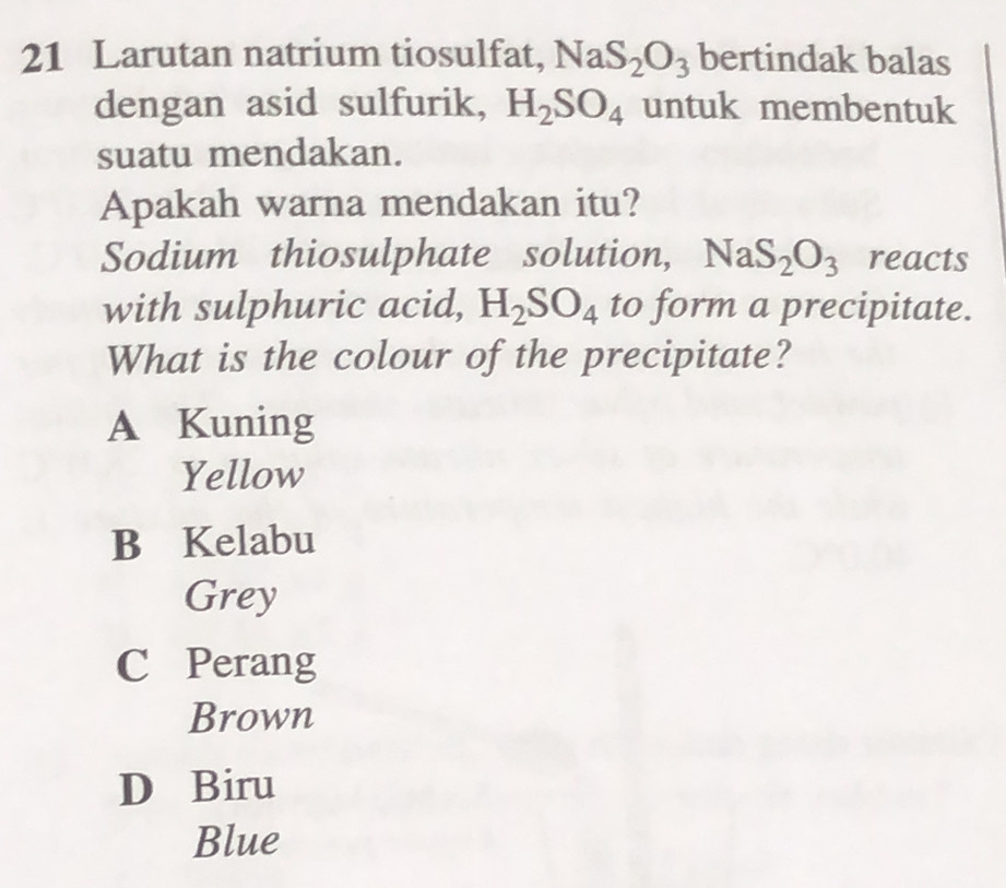 Larutan natrium tiosulfat, NaS_2O_3 bertindak balas
dengan asid sulfurik, H_2SO_4 untuk membentuk
suatu mendakan.
Apakah warna mendakan itu?
Sodium thiosulphate solution, NaS_2O_3 reacts
with sulphuric acid, H_2SO_4 to form a precipitate.
What is the colour of the precipitate?
A Kuning
Yellow
B Kelabu
Grey
C Perang
Brown
D Biru
Blue