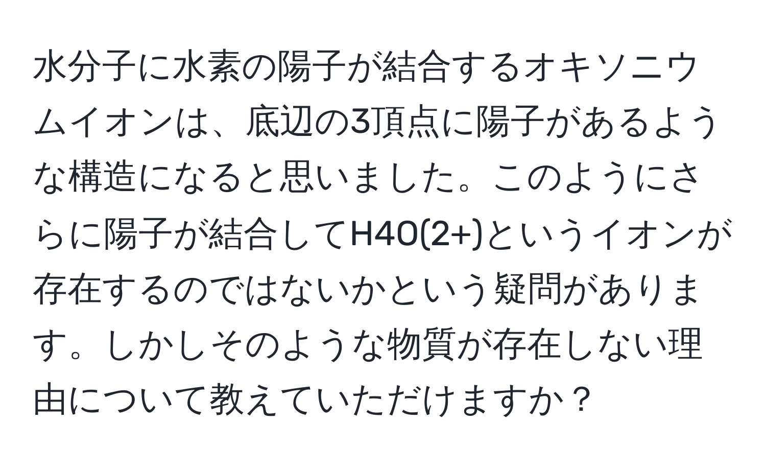 水分子に水素の陽子が結合するオキソニウムイオンは、底辺の3頂点に陽子があるような構造になると思いました。このようにさらに陽子が結合してH4O(2+)というイオンが存在するのではないかという疑問があります。しかしそのような物質が存在しない理由について教えていただけますか？