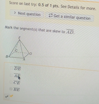 Score on last try: 0.5 of 1 pts. See Details for more.
Next question Get a similar question
Mark the segment(s) that are skew to overline AD.
overline DE
overline AR
overline CE
overline BE
f°