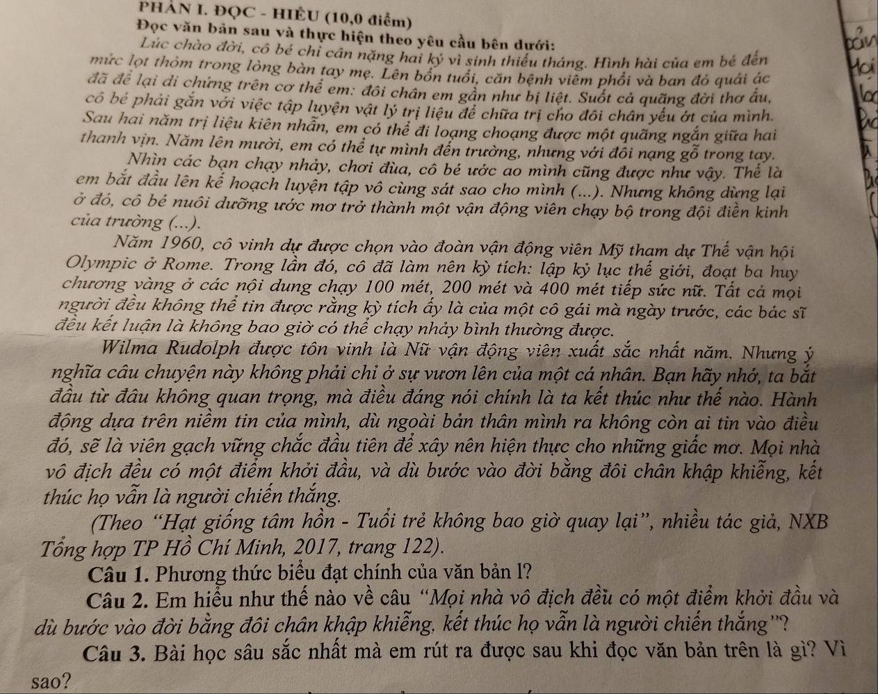 PHÀN I. ĐQC - HIÊU (10,0 điểm)
Đọc văn bản sau và thực hiện theo yêu cầu bên dưới:
Lúc chào đời, cô bé chí cần nặng hai ký vì sinh thiếu tháng. Hình hài của em bé đến
mức lọt thỏm trong lòng bàn tay mẹ. Lên bốn tuổi, căn bệnh viêm phổi và ban đỏ quải ác
đã để lại di chứng trên cơ thể em: đôi chân em gần như bị liệt. Suốt cả quãng đời thơ ấu,
cô bé phải gắn với việc tập luyện vật lý trị liệu để chữa trị cho đôi chân yếu ớt của mình.
Sau hai năm trị liệu kiên nhẫn, em có thể đi loạng choạng được một quãng ngắn giữa hai
thanh vịn. Năm lên mười, em có thể tự mình đến trường, nhưng với đồi nạng gỗ trong tay.
Nhìn các bạn chạy nhảy, chơi đùa, cô bé ước ao mình cũng được như vậy. Thể là
em bắt đầu lên kế hoạch luyện tập vô cùng sát sao cho mình (...). Nhưng không dừng lại
ở đó, cô bé nuôi dưỡng ước mơ trở thành một vận động viên chạy bộ trong đội điền kinh
của trường (...).
Năm 1960, cô vinh dự được chọn vào đoàn vận động viên Mỹ tham dự Thế vận hội
Olympic ở Rome. Trong lần đó, cô đã làm nên kỳ tích: lập kỷ lục thế giới, đoạt ba huy
chương vàng ở các nội dung chạy 100 mét, 200 mét và 400 mét tiếp sức nữ. Tất cả mọi
người đều không thể tin được rằng kỳ tích ấy là của một cô gái mà ngày trước, các bác sĩ
đều kết luận là không bao giờ có thể chạy nhảy bình thường được.
Wilma Rudolph được tôn vinh là Nữ vận động viên xuất sắc nhất năm. Nhưng ý
nghĩa câu chuyện này không phải chỉ ở sự vươn lên của một cá nhân. Bạn hãy nhớ, ta bắt
đầu từ đầu không quan trọng, mà điều đáng nói chính là ta kết thúc như thế nào. Hành
động dựa trên niềm tin của mình, dù ngoài bản thân mình ra không còn ai tin vào điều
đó, sẽ là viên gạch vững chắc đầu tiên để xây nên hiện thực cho những giấc mơ. Mọi nhà
vô địch đều có một điểm khởi đầu, và dù bước vào đời bằng đôi chân khập khiễng, kết
thúc họ vẫn là người chiến thắng.
(Theo “Hạt giống tâm hồn - Tuổi trẻ không bao giờ quay lại”, nhiều tác giả, NXB
Tổng hợp TP Hồ Chí Minh, 2017, trang 122).
Câu 1. Phương thức biểu đạt chính của văn bản l?
Câu 2. Em hiểu như thế nào về câu “Mọi nhà vô địch đều có một điểm khởi đầu và
dù bước vào đời bằng đôi chân khập khiễng, kết thúc họ vẫn là người chiến thắng''?
Câu 3. Bài học sâu sắc nhất mà em rút ra được sau khi đọc văn bản trên là gì? Vì
sao?